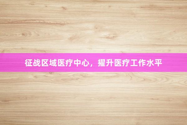 征战区域医疗中心，擢升医疗工作水平