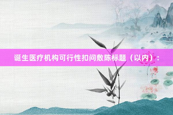 诞生医疗机构可行性扣问敷陈标题（以内）：